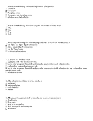 11. Which of the following classes of compounds is hydrophobic?
A. Table Salt
B. Cholesterol
C. Phosphate esters
D. Cholesterol and phosphate esters.
E. All of these are hydrophobic.
12. Which of the following molecules has polar bonds but is itself not polar?
A. NH3
B. CO2
C. CH4
D. H2O
13. Ionic compounds and polar covalent compounds tend to dissolve in water because of
A. ion-dipole and dipole-dipole interactions
B. dipole-induced dipole interactions
C. van der Waals bonds
D. hydrophobic interactions
14. A micelle is a structure which
A. aggregates with other micelles in water.
B. has its polar groups on the outside and non-polar groups on the inside when in water.
C. explains how soaps and detergents work.
D. has its polar groups on the outside and non-polar groups on the inside when in water and explains how soaps
and detergents work.
E. All of these are true.
15. The substance most likely to form a micelle is
A. acetic acid
B. sodium palmitate
C. methyl alcohol
D. acetone
16. Molecules which contain both hydrophilic and hydrophobic regions are:
A. Amphipathic
B. Detergents
C. Able to form micelles
D. Both amphipathic and detergents.
E. All of these
 