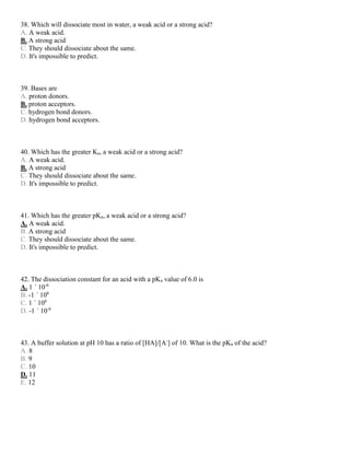 38. Which will dissociate most in water, a weak acid or a strong acid?
A. A weak acid.
B. A strong acid
C. They should dissociate about the same.
D. It's impossible to predict.
39. Bases are
A. proton donors.
B. proton acceptors.
C. hydrogen bond donors.
D. hydrogen bond acceptors.
40. Which has the greater Ka, a weak acid or a strong acid?
A. A weak acid.
B. A strong acid
C. They should dissociate about the same.
D. It's impossible to predict.
41. Which has the greater pKa, a weak acid or a strong acid?
A. A weak acid.
B. A strong acid
C. They should dissociate about the same.
D. It's impossible to predict.
42. The dissociation constant for an acid with a pKa value of 6.0 is
A. 1 ´ 10-6
B. -1 ´ 106
C. 1 ´ 106
D. -1 ´ 10-6
43. A buffer solution at pH 10 has a ratio of [HA]/[A-
] of 10. What is the pKa of the acid?
A. 8
B. 9
C. 10
D. 11
E. 12
 