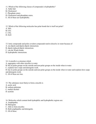 11. Which of the following classes of compounds is hydrophobic?
A. Table Salt
B. Cholesterol
C. Phosphate esters
D. Cholesterol and phosphate esters.
E. All of these are hydrophobic.
12. Which of the following molecules has polar bonds but is itself not polar?
A. NH3
B. CO2
C. CH4
D. H2O
13. Ionic compounds and polar covalent compounds tend to dissolve in water because of
A. ion-dipole and dipole-dipole interactions
B. dipole-induced dipole interactions
C. van der Waals bonds
D. hydrophobic interactions
14. A micelle is a structure which
A. aggregates with other micelles in water.
B. has its polar groups on the outside and non-polar groups on the inside when in water.
C. explains how soaps and detergents work.
D. has its polar groups on the outside and non-polar groups on the inside when in water and explains how soaps
and detergents work.
E. All of these are true.
15. The substance most likely to form a micelle is
A. acetic acid
B. sodium palmitate
C. methyl alcohol
D. acetone
16. Molecules which contain both hydrophilic and hydrophobic regions are:
A. Amphipathic
B. Detergents
C. Able to form micelles
D. Both amphipathic and detergents.
E. All of these
 