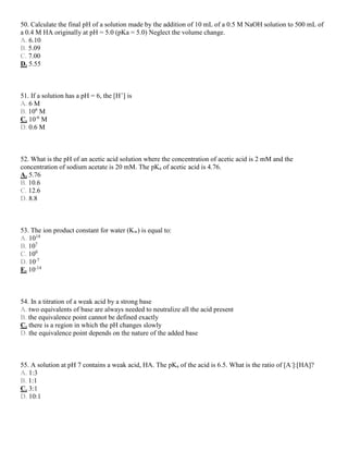 50. Calculate the final pH of a solution made by the addition of 10 mL of a 0.5 M NaOH solution to 500 mL of
a 0.4 M HA originally at pH = 5.0 (pKa = 5.0) Neglect the volume change.
A. 6.10
B. 5.09
C. 7.00
D. 5.55
51. If a solution has a pH = 6, the [H+
] is
A. 6 M
B. 106
M
C. 10-6
M
D. 0.6 M
52. What is the pH of an acetic acid solution where the concentration of acetic acid is 2 mM and the
concentration of sodium acetate is 20 mM. The pKa of acetic acid is 4.76.
A. 5.76
B. 10.6
C. 12.6
D. 8.8
53. The ion product constant for water (Kw) is equal to:
A. 1014
B. 107
C. 100
D. 10-7
E. 10-14
54. In a titration of a weak acid by a strong base
A. two equivalents of base are always needed to neutralize all the acid present
B. the equivalence point cannot be defined exactly
C. there is a region in which the pH changes slowly
D. the equivalence point depends on the nature of the added base
55. A solution at pH 7 contains a weak acid, HA. The pKa of the acid is 6.5. What is the ratio of [A-
]:[HA]?
A. 1:3
B. 1:1
C. 3:1
D. 10:1
 