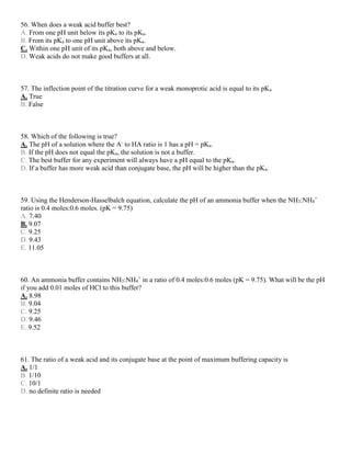 56. When does a weak acid buffer best?
A. From one pH unit below its pKa to its pKa.
B. From its pKa to one pH unit above its pKa.
C. Within one pH unit of its pKa, both above and below.
D. Weak acids do not make good buffers at all.
57. The inflection point of the titration curve for a weak monoprotic acid is equal to its pKa
A. True
B. False
58. Which of the following is true?
A. The pH of a solution where the A-
to HA ratio is 1 has a pH = pKa.
B. If the pH does not equal the pKa, the solution is not a buffer.
C. The best buffer for any experiment will always have a pH equal to the pKa.
D. If a buffer has more weak acid than conjugate base, the pH will be higher than the pKa.
59. Using the Henderson-Hasselbalch equation, calculate the pH of an ammonia buffer when the NH3:NH4
+
ratio is 0.4 moles:0.6 moles. (pK = 9.75)
A. 7.40
B. 9.07
C. 9.25
D. 9.43
E. 11.05
60. An ammonia buffer contains NH3:NH4
+
in a ratio of 0.4 moles:0.6 moles (pK = 9.75). What will be the pH
if you add 0.01 moles of HCl to this buffer?
A. 8.98
B. 9.04
C. 9.25
D. 9.46
E. 9.52
61. The ratio of a weak acid and its conjugate base at the point of maximum buffering capacity is
A. 1/1
B. 1/10
C. 10/1
D. no definite ratio is needed
 