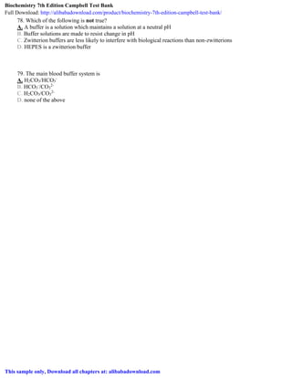 78. Which of the following is not true?
A. A buffer is a solution which maintains a solution at a neutral pH
B. Buffer solutions are made to resist change in pH
C. Zwitterion buffers are less likely to interfere with biological reactions than non-zwitterions
D. HEPES is a zwitterion buffer
79. The main blood buffer system is
A. H2CO3/HCO3
-
B. HCO3
-
/CO3
2-
C. H2CO3/CO3
2-
D. none of the above
Biochemistry 7th Edition Campbell Test Bank
Full Download: http://alibabadownload.com/product/biochemistry-7th-edition-campbell-test-bank/
This sample only, Download all chapters at: alibabadownload.com
 