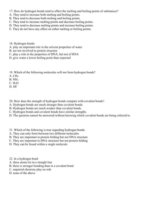 17. How do hydrogen bonds tend to affect the melting and boiling points of substances?
A. They tend to increase both melting and boiling points.
B. They tend to decrease both melting and boiling points.
C. They tend to increase melting points and decrease boiling points.
D. They tend to decrease melting points and increase boiling points.
E. They do not have any affect on either melting or boiling points.
18. Hydrogen bonds
A. play an important role in the solvent properties of water
B. are not involved in protein structure
C. play a role in the properties of DNA, but not of RNA
D. give water a lower boiling point than expected
19. Which of the following molecules will not form hydrogen bonds?
A. CH4
B. NH3
C. H2O
D. HF
20. How does the strength of hydrogen bonds compare with covalent bonds?
A. Hydrogen bonds are much stronger than covalent bonds.
B. Hydrogen bonds are much weaker than covalent bonds.
C. Hydrogen bonds and covalent bonds have similar strengths.
D. The question cannot be answered without knowing which covalent bonds are being referred to
21. Which of the following is true regarding hydrogen bonds.
A. They can only form between two different molecules
B. They are important in protein folding but not DNA structure
C. They are important in DNA structure but not protein folding
D. They can be found within a single molecule
22. In a hydrogen bond
A. three atoms lie in a straight line
B. there is stronger bonding than in a covalent bond
C. unpaired electrons play no role
D. none of the above
 