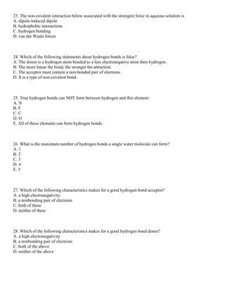 23. The non-covalent interaction below associated with the strongest force in aqueous solution is
A. dipole-induced dipole
B. hydrophobic interactions
C. hydrogen bonding
D. van der Waals forces
24. Which of the following statements about hydrogen bonds is false?
A. The donor is a hydrogen atom bonded to a less electronegative atom then hydrogen.
B. The more linear the bond, the stronger the attraction.
C. The acceptor must contain a non-bonded pair of electrons.
D. It is a type of non-covalent bond.
25. True hydrogen bonds can NOT form between hydrogen and this element:
A. N
B. F
C. C
D. O
E. All of these elements can form hydrogen bonds.
26. What is the maximum number of hydrogen bonds a single water molecule can form?
A. 1
B. 2
C. 3
D. 4
E. 5
27. Which of the following characteristics makes for a good hydrogen bond acceptor?
A. a high electronegativity
B. a nonbonding pair of electrons
C. both of these
D. neither of these
28. Which of the following characteristics makes for a good hydrogen bond donor?
A. a high electronegativity
B. a nonbonding pair of electrons
C. both of the above
D. neither of the above
 