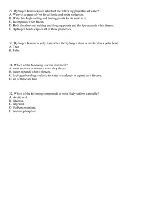 29. Hydrogen bonds explain which of the following properties of water?
A. Water is a great solvent for all ionic and polar molecules.
B. Water has high melting and boiling points for its small size.
C. Ice expands when frozen.
D. Both the abnormal melting and freezing points and that ice expands when frozen.
E. Hydrogen bonds explain all of these properties.
30. Hydrogen bonds can only form when the hydrogen atom is involved in a polar bond.
A. True
B. False
31. Which of the following is a true statement?
A. most substances contract when they freeze.
B. water expands when it freezes.
C. hydrogen bonding is related to water’s tendency to expand as it freezes.
D. all of these are true
32. Which of the following compounds is most likely to form a micelle?
A. Acetic acid.
B. Glucose.
C. Glycerol.
D. Sodium palmitate.
E. Sodium phosphate.
 