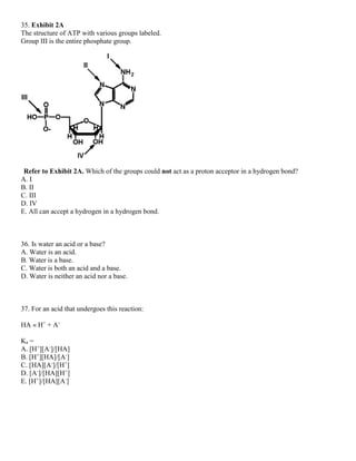 35. Exhibit 2A
The structure of ATP with various groups labeled.
Group III is the entire phosphate group.
Refer to Exhibit 2A. Which of the groups could not act as a proton acceptor in a hydrogen bond?
A. I
B. II
C. III
D. IV
E. All can accept a hydrogen in a hydrogen bond.
36. Is water an acid or a base?
A. Water is an acid.
B. Water is a base.
C. Water is both an acid and a base.
D. Water is neither an acid nor a base.
37. For an acid that undergoes this reaction:
HA « H+
+ A-
Ka =
A. [H+
][A-
]/[HA]
B. [H+
][HA]/[A-
]
C. [HA][A-
]/[H+
]
D. [A-
]/[HA][H+
]
E. [H+
]/[HA][A-
]
 