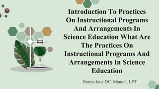 Introduction To Practices
On Instructional Programs
And Arrangements In
Science Education What Are
The Practices On
Instructional Programs And
Arrangements In Science
Education
Ronna Jane DC. Manuel, LPT
 