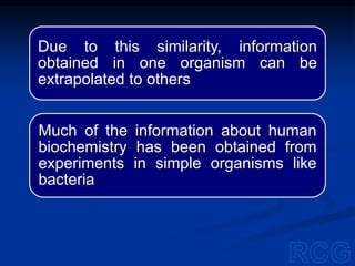 Due to this similarity, information
obtained in one organism can be
extrapolated to others
Much of the information about human
biochemistry has been obtained from
experiments in simple organisms like
bacteria
 