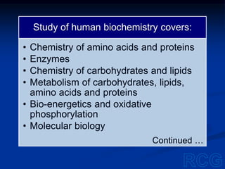Study of human biochemistry covers:
• Chemistry of amino acids and proteins
• Enzymes
• Chemistry of carbohydrates and lipids
• Metabolism of carbohydrates, lipids,
amino acids and proteins
• Bio-energetics and oxidative
phosphorylation
• Molecular biology
Continued …
 