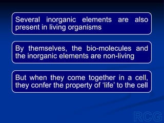 Several inorganic elements are also
present in living organisms
By themselves, the bio-molecules and
the inorganic elements are non-living
But when they come together in a cell,
they confer the property of ‘life’ to the cell
 