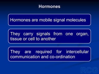 Hormones are mobile signal molecules
They carry signals from one organ,
tissue or cell to another
They are required for intercellular
communication and co-ordination
Hormones
 