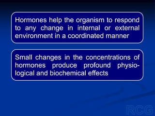Hormones help the organism to respond
to any change in internal or external
environment in a coordinated manner
Small changes in the concentrations of
hormones produce profound physio-
logical and biochemical effects
 