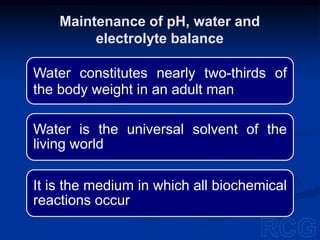 Water constitutes nearly two-thirds of
the body weight in an adult man
Water is the universal solvent of the
living world
It is the medium in which all biochemical
reactions occur
Maintenance of pH, water and
electrolyte balance
 