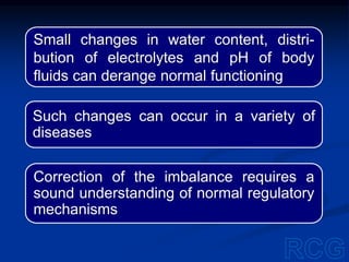 Small changes in water content, distri-
bution of electrolytes and pH of body
fluids can derange normal functioning
Such changes can occur in a variety of
diseases
Correction of the imbalance requires a
sound understanding of normal regulatory
mechanisms
 