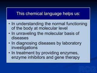 This chemical language helps us:
• In understanding the normal functioning
of the body at molecular level
• In unraveling the molecular basis of
diseases
• In diagnosing diseases by laboratory
investigations
• In treatment by providing enzymes,
enzyme inhibitors and gene therapy
 