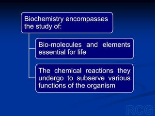 Biochemistry encompasses
the study of:
Bio-molecules and elements
essential for life
The chemical reactions they
undergo to subserve various
functions of the organism
 