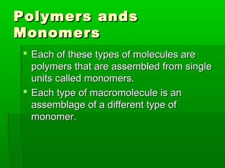 Polymers ands
Monomers
 Each of these types of molecules are
  polymers that are assembled from single
  units called monomers.
 Each type of macromolecule is an
  assemblage of a different type of
  monomer.
 