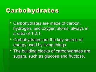 Carbohydrates

 Carbohydrates are made of carbon,
  hydrogen, and oxygen atoms, always in
  a ratio of 1:2:1.
 Carbohydrates are the key source of
  energy used by living things.
 The building blocks of carbohydrates are
  sugars, such as glucose and fructose.
 
