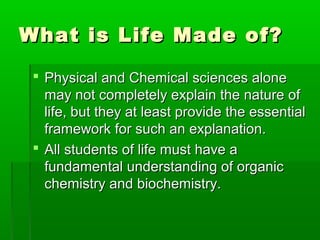 What is Life Made of?

  Physical and Chemical sciences alone
   may not completely explain the nature of
   life, but they at least provide the essential
   framework for such an explanation.
  All students of life must have a
   fundamental understanding of organic
   chemistry and biochemistry.
 