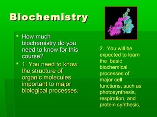 Biochemistry
 How much
  biochemistry do you
  need to know for this   2. You will be
  course?                 expected to learn
                          the basic
 1. You need to know
                          biochemical
  the structure of        processes of
  organic molecules       major cell
  important to major      functions, such as
  biological processes.   photosynthesis,
                          respiration, and
                          protein synthesis.
 