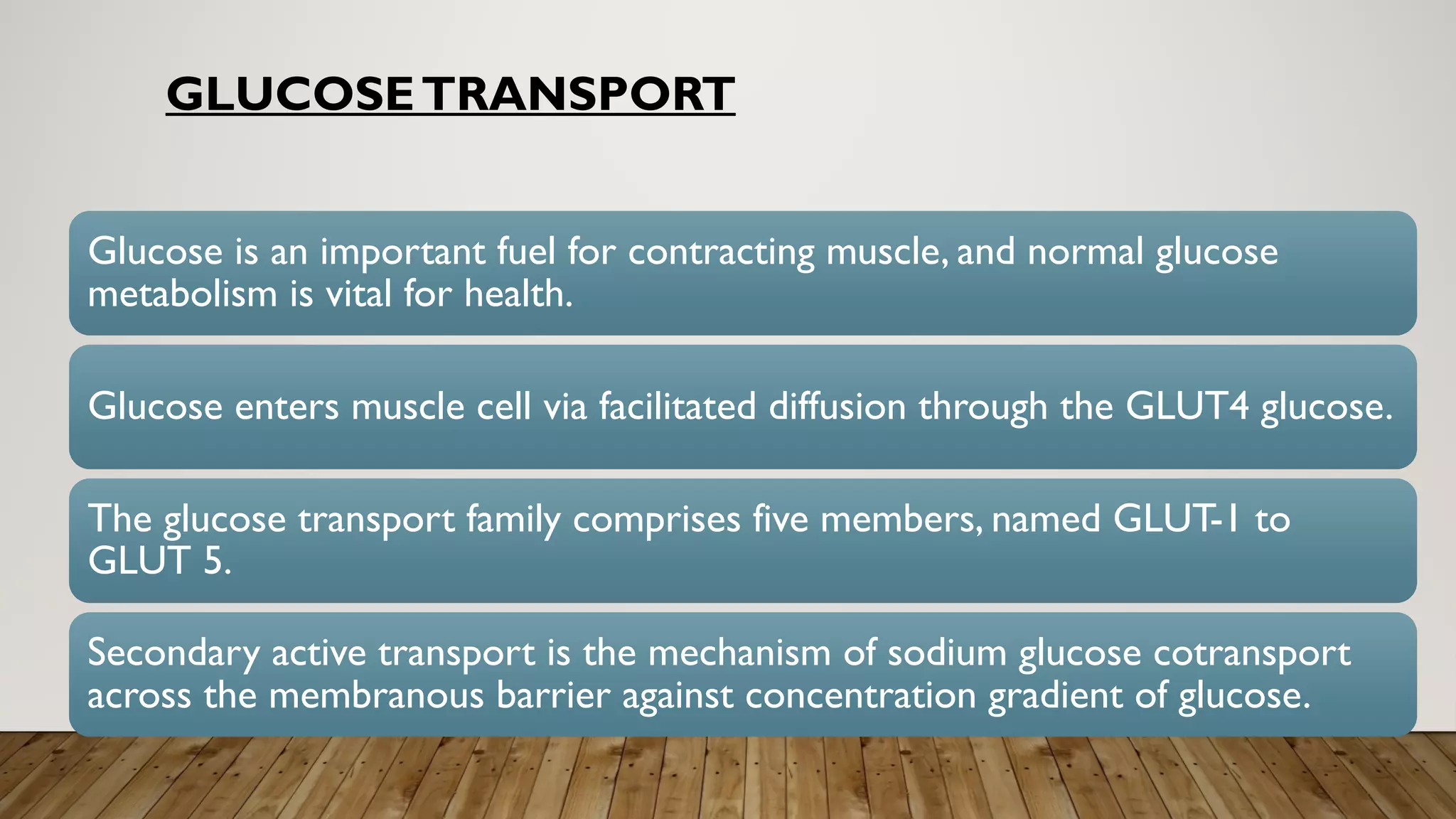 GLUCOSETRANSPORT
Glucose is an important fuel for contracting muscle, and normal glucose
metabolism is vital for health.
Glucose enters muscle cell via facilitated diffusion through the GLUT4 glucose.
The glucose transport family comprises five members, named GLUT-1 to
GLUT 5.
Secondary active transport is the mechanism of sodium glucose cotransport
across the membranous barrier against concentration gradient of glucose.
 