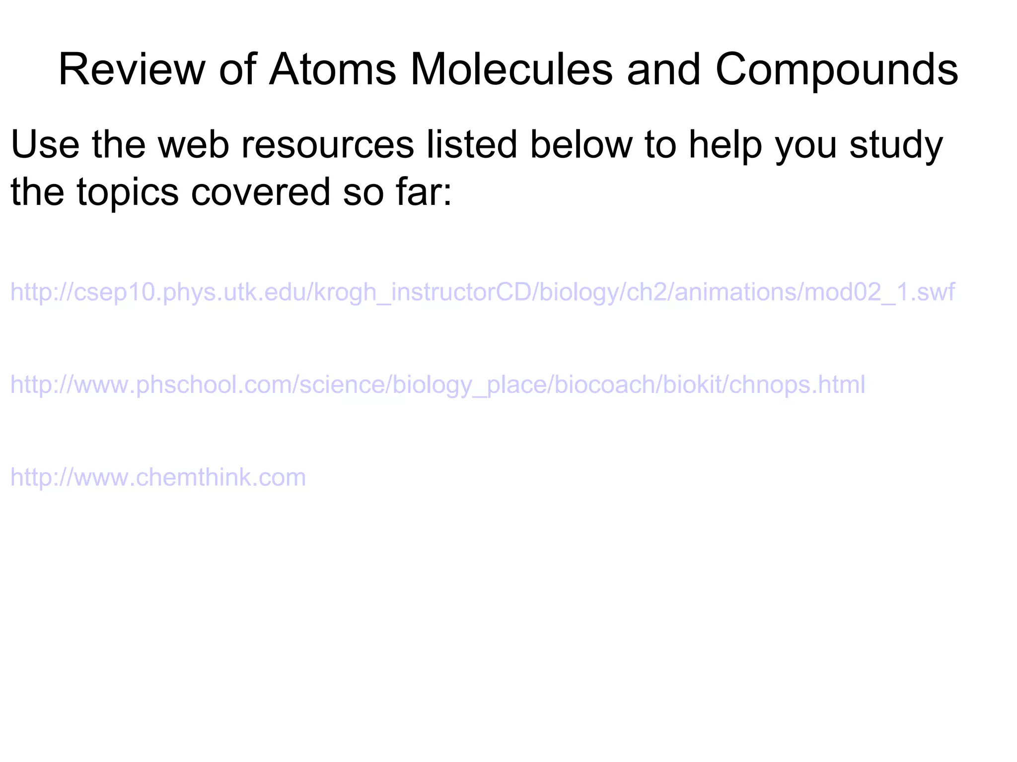 Review of Atoms Molecules and Compounds Use the web resources listed below to help you study the topics covered so far: http://csep10.phys. utk . edu / krogh _ instructorCD /biology/ch2/animations/mod02_1. swf http://www.phschool.com/science/biology_place/biocoach/biokit/chnops.html http://www.chemthink.com 