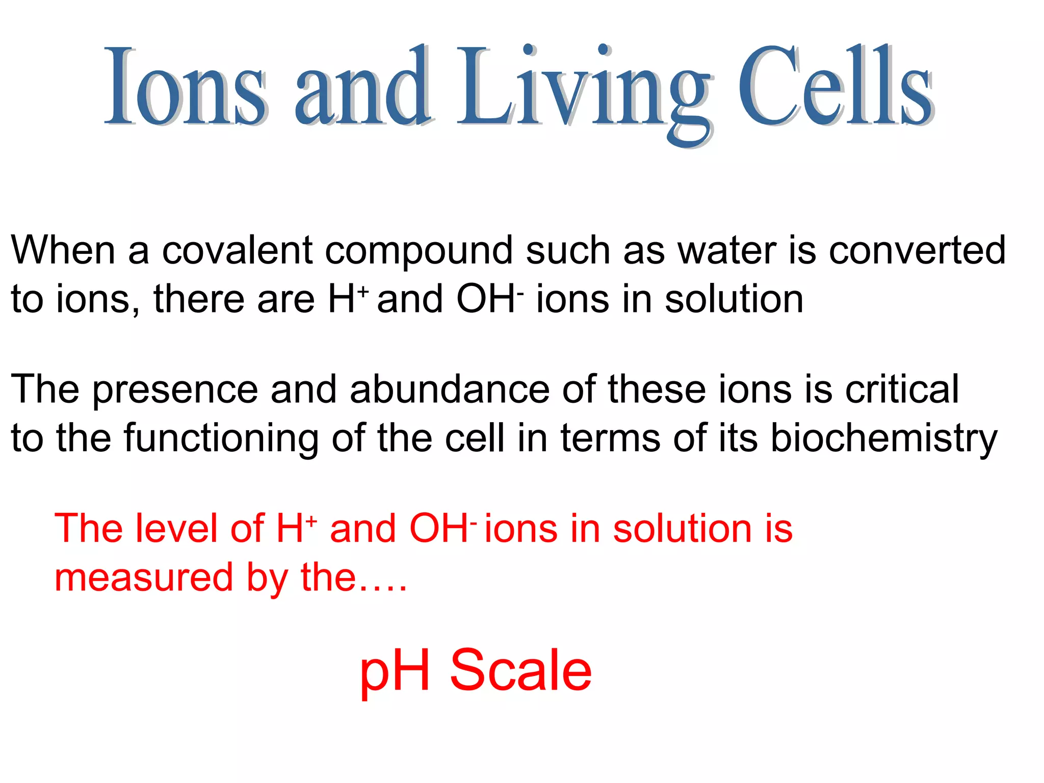 Ions and Living Cells When a covalent compound such as water is converted to ions, there are H +  and OH -  ions in solution The presence and abundance of these ions is critical to the functioning of the cell in terms of its biochemistry   The level of H +  and OH -  ions in solution is measured by the…. pH Scale 