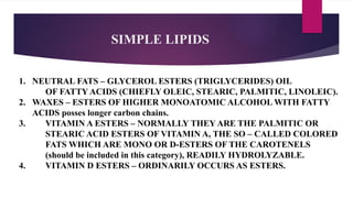 SIMPLE LIPIDS
1. NEUTRAL FATS – GLYCEROL ESTERS (TRIGLYCERIDES) OIL
OF FATTY ACIDS (CHIEFLY OLEIC, STEARIC, PALMITIC, LINOLEIC).
2. WAXES – ESTERS OF HIGHER MONOATOMIC ALCOHOL WITH FATTY
ACIDS posses longer carbon chains.
3. VITAMIN A ESTERS – NORMALLY THEY ARE THE PALMITIC OR
STEARIC ACID ESTERS OF VITAMIN A, THE SO – CALLED COLORED
FATS WHICH ARE MONO OR D-ESTERS OF THE CAROTENELS
(should be included in this category), READILY HYDROLYZABLE.
4. VITAMIN D ESTERS – ORDINARILY OCCURS AS ESTERS.
 