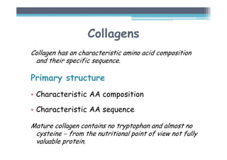 Collagens
Collagen has an characteristic amino acid composition
and their specific sequence.
Primary structure
• Characteristic AA composition
• Characteristic AA sequence
Mature collagen contains no tryptophan and almost no
cysteine − from the nutritional point of view not fully
valuable protein.
 
