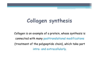 Collagen synthesis
Collagen is an example of a protein, whose synthesis is
connected with many posttranslational modifications
(treatment of the polypeptide chain), which take part
intra- and extracellularly.
 