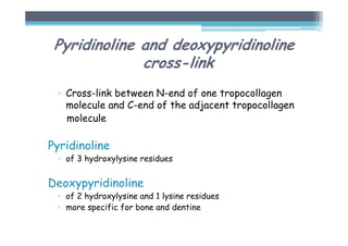Pyridinoline and deoxypyridinoline
cross-link
▫ Cross-link between N-end of one tropocollagen
molecule and C-end of the adjacent tropocollagen
molecule
Pyridinoline
▫ of 3 hydroxylysine residues
Deoxypyridinoline
▫ of 2 hydroxylysine and 1 lysine residues
▫ more specific for bone and dentine
 