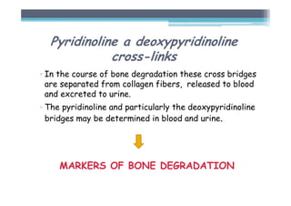 Pyridinoline a deoxypyridinoline
cross-links
▫ In the course of bone degradation these cross bridges
are separated from collagen fibers, released to blood
and excreted to urine.
▫ The pyridinoline and particularly the deoxypyridinoline
bridges may be determined in blood and urine.
MARKERS OF BONE DEGRADATION
 