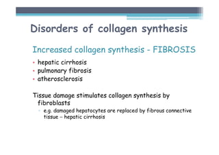 Disorders of collagen synthesis
Increased collagen synthesis - FIBROSIS
• hepatic cirrhosis
• pulmonary fibrosis
• atherosclerosis
Tissue damage stimulates collagen synthesis by
fibroblasts
▫ e.g. damaged hepatocytes are replaced by fibrous connective
tissue − hepatic cirrhosis
 