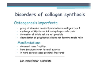 Disorders of collagen synthesis
Osteogenesis imperfecta
▫ group of diseases caused by mutation in collagen type I
▫ exchange of Gly for an AA having larger side chain
▫ formation of triple helix is not possible
▫ degradation of polypeptide chains not forming triple helix
Manifestations
▫ abnormal bone fragility
▫ bone fractures even in small injuries
▫ in more serious cases prenatal fractures
Lat. imperfectus incomplete
 