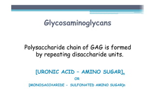Glycosaminoglycans
Polysaccharide chain of GAG is formed
by repeating disaccharide units.
[URONIC ACID – AMINO SUGAR]n
OR
[MONOSACCHARIDE - SULFONATED AMINO SUGAR]n
 