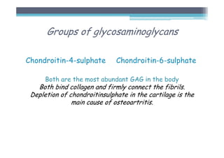 Groups of glycosaminoglycans
Chondroitin-4-sulphate Chondroitin-6-sulphate
Both are the most abundant GAG in the body
Both bind collagen and firmly connect the fibrils.
Depletion of chondroitinsulphate in the cartilage is the
main cause of osteoartritis.
 