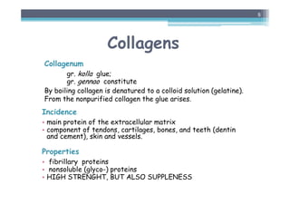 Collagens
Collagenum
gr. kolla glue;
gr. gennao constitute
By boiling collagen is denatured to a colloid solution (gelatine).
From the nonpurified collagen the glue arises.
Incidence
• main protein of the extracellular matrix
• component of tendons, cartilages, bones, and teeth (dentin
and cement), skin and vessels.
Properties
• fibrillary proteins
• nonsoluble (glyco-) proteins
• HIGH STRENGHT, BUT ALSO SUPPLENESS
8
 