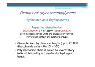 Hyaluronic acid (hyaluronate)
Repeating disaccharide
GLUCURONATE + N-acetyl-GLUCOSAMIN
Both monosaccharide units are glucose derivatives.
They do not contain any sulphate groups.
• Characterized by abnormal length (up to 25 000
disaccharide units - Mr 106 – 107)
• Polysaccharide chain is coiled to levorotatory
helix stabilized by intramolecular hydrogen
bonds.
Groups of glycosaminoglycans
 