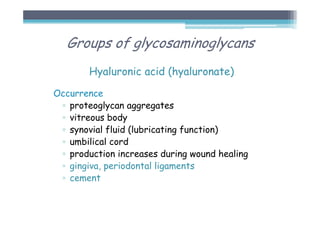 Hyaluronic acid (hyaluronate)
Occurrence
▫ proteoglycan aggregates
▫ vitreous body
▫ synovial fluid (lubricating function)
▫ umbilical cord
▫ production increases during wound healing
▫ gingiva, periodontal ligaments
▫ cement
Groups of glycosaminoglycans
 
