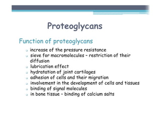 Proteoglycans
Function of proteoglycans
 increase of the pressure resistance
 sieve for macromolecules – restriction of their
diffusion
 lubrication effect
 hydratation of joint cartilages
 adhesion of cells and their migration
 involvement in the development of cells and tissues
 binding of signal molecules
 in bone tissue – binding of calcium salts
 