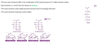 •The two cyclic structures differ in the configuration of the hydroxyl group at C1 called anomeric carbon.
•Such isomers i.e. α and β form are known as anomers.
•The cyclic structure is also called pyranose structure due to its analogy with pyran
•The cyclic structure of glucose is given below:
 