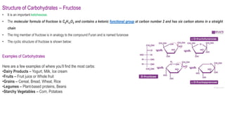 Structure of Carbohydrates – Fructose
• It is an important ketohexose.
• The molecular formula of fructose is C6H12O6 and contains a ketonic functional group at carbon number 2 and has six carbon atoms in a straight
chain
• The ring member of fructose is in analogy to the compound Furan and is named furanose
• The cyclic structure of fructose is shown below:
Examples of Carbohydrates
Here are a few examples of where you’ll find the most carbs:
•Dairy Products – Yogurt, Milk, Ice cream
•Fruits – Fruit juice or Whole fruit
•Grains – Cereal, Bread, Wheat, Rice
•Legumes – Plant-based proteins, Beans
•Starchy Vegetables – Corn, Potatoes
 