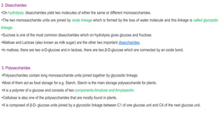 2. Disaccharides
•On hydrolysis, disaccharides yield two molecules of either the same or different monosaccharides.
•The two monosaccharide units are joined by oxide linkage which is formed by the loss of water molecule and this linkage is called glycosidic
linkage.
•Sucrose is one of the most common disaccharides which on hydrolysis gives glucose and fructose.
•Maltose and Lactose (also known as milk sugar) are the other two important disaccharides.
•In maltose, there are two α-D-glucose and in lactose, there are two β-D-glucose which are connected by an oxide bond.
3. Polysaccharides
•Polysaccharides contain long monosaccharide units joined together by glycosidic linkage.
•Most of them act as food storage for e.g. Starch. Starch is the main storage polysaccharide for plants.
•It is a polymer of α glucose and consists of two components-Amylose and Amylopectin.
•Cellulose is also one of the polysaccharides that are mostly found in plants.
•It is composed of β-D- glucose units joined by a glycosidic linkage between C1 of one glucose unit and C4 of the next glucose unit.
 