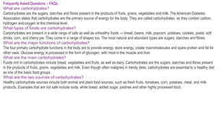 Frequently Asked Questions – FAQs
What are carbohydrates?
Carbohydrates are the sugars, starches and fibres present in the products of fruits, grains, vegetables and milk. The American Diabetes
Association states that carbohydrates are the primary source of energy for the body. They are called carbohydrates, as they contain carbon,
hydrogen and oxygen at the chemical level.
What types of foods are carbohydrates?
Carbohydrates are present in a wide range of safe as well as unhealthy foods — bread, beans, milk, popcorn, potatoes, cookies, pasta, soft
drinks, corn, and cherry pie. They come in a range of shapes too. The most natural and abundant types are sugars, starches and fibres.
What are the major functions of carbohydrates?
The four primary carbohydrate functions in the body are to provide energy, store energy, create macromolecules and spare protein and fat for
other uses. Glucose energy is processed in the form of glycogen, with most in the muscle and liver.
What are the main carbohydrates?
Foods rich in carbohydrates include bread, vegetables and fruits, as well as dairy. Carbohydrates are the sugars, starches and fibres present
in the products of fruits, grains, vegetables and milk. Even though often maligned in trendy diets, carbohydrates are essential to a healthy diet
as one of the basic food groups.
What are the two sources of carbohydrates?
Healthy carbohydrate sources include both animal and plant food sources, such as fresh fruits, tomatoes, corn, potatoes, meat, and milk
products. Examples that are not safe include soda, white bread, added sugar, pastries and other highly processed food.
 