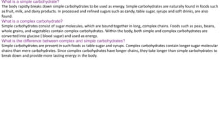 What is a simple carbohydrate?
The body rapidly breaks down simple carbohydrates to be used as energy. Simple carbohydrates are naturally found in foods such
as fruit, milk, and dairy products. In processed and refined sugars such as candy, table sugar, syrups and soft drinks, are also
found.
What is a complex carbohydrate?
Simple carbohydrates consist of sugar molecules, which are bound together in long, complex chains. Foods such as peas, beans,
whole grains, and vegetables contain complex carbohydrates. Within the body, both simple and complex carbohydrates are
converted into glucose ( blood sugar) and used as energy.
What is the difference between complex and simple carbohydrates?
Simple carbohydrates are present in such foods as table sugar and syrups. Complex carbohydrates contain longer sugar molecular
chains than mere carbohydrates. Since complex carbohydrates have longer chains, they take longer than simple carbohydrates to
break down and provide more lasting energy in the body.
 