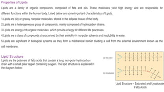 Properties of Lipids
Lipids are a family of organic compounds, composed of fats and oils. These molecules yield high energy and are responsible for
different functions within the human body. Listed below are some important characteristics of Lipids.
1.Lipids are oily or greasy nonpolar molecules, stored in the adipose tissue of the body.
2.Lipids are a heterogeneous group of compounds, mainly composed of hydrocarbon chains.
3.Lipids are energy-rich organic molecules, which provide energy for different life processes.
4.Lipids are a class of compounds characterised by their solubility in nonpolar solvents and insolubility in water.
5.Lipids are significant in biological systems as they form a mechanical barrier dividing a cell from the external environment known as the
cell membrane.
Lipid Structure
Lipids are the polymers of fatty acids that contain a long, non-polar hydrocarbon
chain with a small polar region containing oxygen. The lipid structure is explained in
the diagram below:
Lipid Structure – Saturated and Unsaturated
Fatty Acids
 