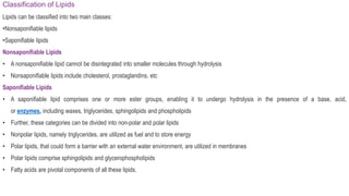 Classification of Lipids
Lipids can be classified into two main classes:
•Nonsaponifiable lipids
•Saponifiable lipids
Nonsaponifiable Lipids
• A nonsaponifiable lipid cannot be disintegrated into smaller molecules through hydrolysis
• Nonsaponifiable lipids include cholesterol, prostaglandins, etc
Saponifiable Lipids
• A saponifiable lipid comprises one or more ester groups, enabling it to undergo hydrolysis in the presence of a base, acid,
or enzymes, including waxes, triglycerides, sphingolipids and phospholipids
• Further, these categories can be divided into non-polar and polar lipids
• Nonpolar lipids, namely triglycerides, are utilized as fuel and to store energy
• Polar lipids, that could form a barrier with an external water environment, are utilized in membranes
• Polar lipids comprise sphingolipids and glycerophospholipids
• Fatty acids are pivotal components of all these lipids.
 