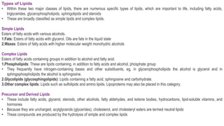 Types of Lipids
• Within these two major classes of lipids, there are numerous specific types of lipids, which are important to life, including fatty acids,
triglycerides, glycerophospholipids, sphingolipids and steroids
• These are broadly classified as simple lipids and complex lipids.
Simple Lipids
Esters of fatty acids with various alcohols.
1.Fats: Esters of fatty acids with glycerol. Oils are fats in the liquid state
2.Waxes: Esters of fatty acids with higher molecular weight monohydric alcohols
Complex Lipids
Esters of fatty acids containing groups in addition to alcohol and fatty acid.
1.Phospholipids: These are lipids containing, in addition to fatty acids and alcohol, phosphate group
• They frequently have nitrogen-containing bases and other substituents, eg, in glycerophospholipids the alcohol is glycerol and in
sphingophospholipids the alcohol is sphingosine.
2.Glycolipids (glycosphingolipids): Lipids containing a fatty acid, sphingosine and carbohydrate.
3.Other complex lipids: Lipids such as sulfolipids and amino lipids. Lipoproteins may also be placed in this category.
Precursor and Derived Lipids
• These include fatty acids, glycerol, steroids, other alcohols, fatty aldehydes, and ketone bodies, hydrocarbons, lipid-soluble vitamins, and
hormones
• Because they are uncharged, acylglycerols (glycerides), cholesterol, and cholesteryl esters are termed neutral lipids
• These compounds are produced by the hydrolysis of simple and complex lipids
 