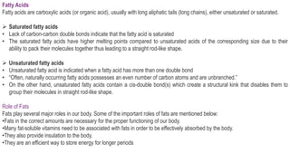 Fatty Acids
Fatty acids are carboxylic acids (or organic acid), usually with long aliphatic tails (long chains), either unsaturated or saturated.
 Saturated fatty acids
• Lack of carbon-carbon double bonds indicate that the fatty acid is saturated
• The saturated fatty acids have higher melting points compared to unsaturated acids of the corresponding size due to their
ability to pack their molecules together thus leading to a straight rod-like shape.
 Unsaturated fatty acids
• Unsaturated fatty acid is indicated when a fatty acid has more than one double bond
• “Often, naturally occurring fatty acids possesses an even number of carbon atoms and are unbranched.”
• On the other hand, unsaturated fatty acids contain a cis-double bond(s) which create a structural kink that disables them to
group their molecules in straight rod-like shape.
Role of Fats
Fats play several major roles in our body. Some of the important roles of fats are mentioned below:
•Fats in the correct amounts are necessary for the proper functioning of our body.
•Many fat-soluble vitamins need to be associated with fats in order to be effectively absorbed by the body.
•They also provide insulation to the body.
•They are an efficient way to store energy for longer periods
 