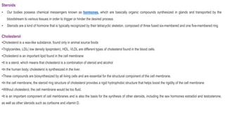 Steroids
• Our bodies possess chemical messengers known as hormones, which are basically organic compounds synthesized in glands and transported by the
bloodstream to various tissues in order to trigger or hinder the desired process
• Steroids are a kind of hormone that is typically recognized by their tetracyclic skeleton, composed of three fused six-membered and one five-membered ring
Cholesterol
•Cholesterol is a wax-like substance, found only in animal source foods
•Triglycerides, LDL( low density lipoprotein), HDL, VLDL are different types of cholesterol found in the blood cells.
•Cholesterol is an important lipid found in the cell membrane
•It is a sterol, which means that cholesterol is a combination of steroid and alcohol
•In the human body, cholesterol is synthesized in the liver.
•These compounds are biosynthesized by all living cells and are essential for the structural component of the cell membrane.
•In the cell membrane, the steroid ring structure of cholesterol provides a rigid hydrophobic structure that helps boost the rigidity of the cell membrane
•Without cholesterol, the cell membrane would be too fluid.
•It is an important component of cell membranes and is also the basis for the synthesis of other steroids, including the sex hormones estradiol and testosterone,
as well as other steroids such as cortisone and vitamin D.
 